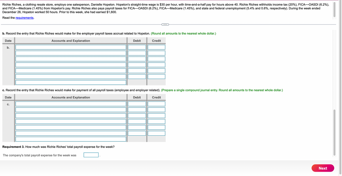 Richie Riches, a clothing resale store, employs one salesperson, Danielle Hopeton. Hopeton's straight-time wage is $30 per hour, with time-and-a-half pay for hours above 40. Richie Riches withholds income tax (20%), FICA-OASDI (6.2%),
and FICA-Medicare (1.45%) from Hopeton's pay. Richie Riches also pays payroll taxes for FICA-OASDI (6.2%), FICA-Medicare (1.45%), and state and federal unemployment (5.4% and 0.6%, respectively). During the week ended
December 26, Hopeton worked 50 hours. Prior to this week, she had earned $1,600.
Read the requirements.
b. Record the entry that Richie Riches would make for the employer payroll taxes accrual related to Hopeton. (Round all amounts to the nearest whole dollar.)
Accounts and Explanation
Debit
Credit
Date
b.
c. Record the entry that Richie Riches would make for payment of all payroll taxes (employee and employer related). (Prepare a single compound journal entry. Round all amounts to the nearest whole dollar.)
Accounts and Explanation
Credit
Date
C.
Requirement 3. How much was Richie Riches' total payroll expense for the week?
The company's total payroll expense for the week was
Debit
Next