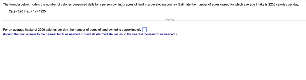 The formula below models the number of calories consumed daily by a person owning x acres of land in a developing country. Estimate the number of acres owned for which average intake is 2200 calories per day.
C(x) = 290 In (x + 1) + 1925
For an average intake of 2200 calories per day, the number of acres of land owned is approximately
(Round the final answer to the nearest tenth as needed. Round all intermediate values to the nearest thousandth as needed.)