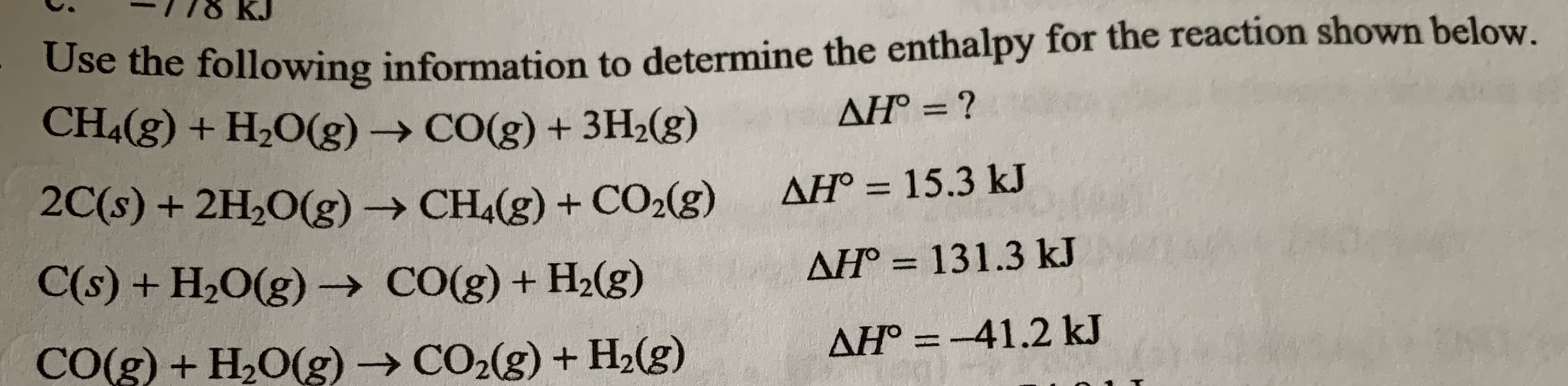 -778 KJ
Use the following information to determine the enthalpy for the reaction shown below.
CH4(g) + H2O(g) → CO(g) + 3H;(g)
AH° = ?
%3D
2C(s) + 2H2O(g) → CH4(g) + CO2(g)
AH° = 15.3 kJ
%3D
C(s) + H2O(g) → CO(g) + H2(g)
AH° = 131.3 kJ
%3D
CO(g) + H,O(g) → CO2(g) + H2(g)
AH° = -41.2 kJ
%3D
