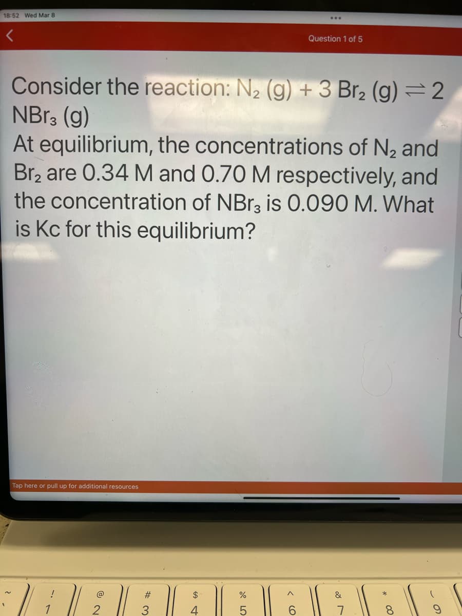 18:52 Wed Mar 8
Consider the reaction: N₂ (g) + 3 Br₂ (g) = 2
NBr3 (g)
At equilibrium, the concentrations of N₂ and
Br₂ are 0.34 M and 0.70 M respectively, and
the concentration of NBr₂3 is 0.090 M. What
is Kc for this equilibrium?
Tap here or pull up for additional resources
!
1
@
3
$
4
%
5
Question 1 of 5
< 60
&
8