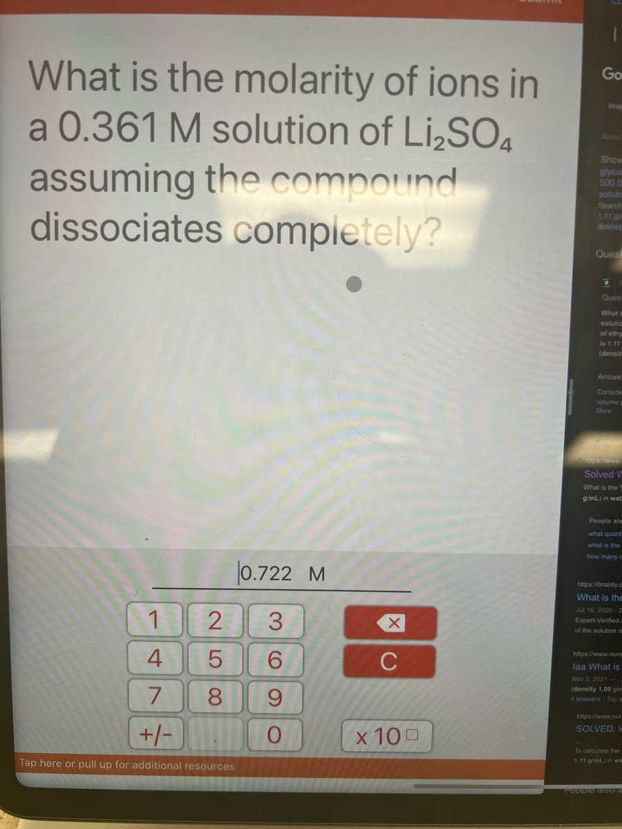 What is the molarity of ions in
a 0.361 M solution of Li₂SO4
assuming the compound
dissociates completely?
1
4
7
+/-
Tap here or pull up for additional resources
258
0.722 M
3
6
9
O
X
C
x 100
Go
Show
glycom
500.0
solutio
Search
1.11 g/m
desnisty
Quest
D
Quest
What i
solutic
of ethy
is 1.11
(densit
Answe
Conside
volume p
More
https://www.
Solved V
What is the 2
g/mL) in wat
People als
what quant
what is the
how many n
https://brainly.c
What is the
Jul 16, 2020 2
Expert-Verified.
of the solution is
https://www.num
laa What is
Nov 2, 2021
(density 1.00 glm
4 answers Top a
https://www.nur
SOLVED: W
To calculate the
1.11 g/mL) in wa
People also a