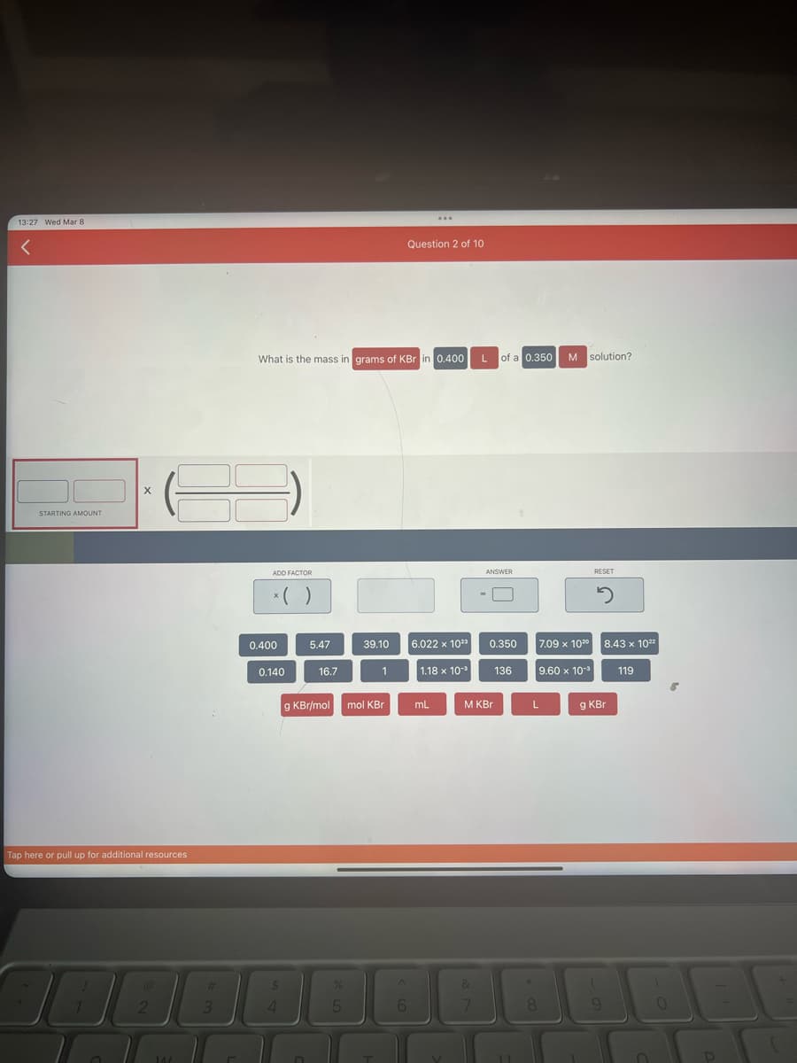 13:27 Wed Mar 8
<
STARTING AMOUNT
Tap here or pull up for additional resources
30
X
O
2
14/
3
ADD FACTOR
x( )
What is the mass in grams of KBr in 0.400 L of a 0.350
0.400
0.140
$
4
5.47
D
16.7
g KBr/mol mol KBr
%
39.10
5
1
T
6
...
Question 2 of 10
6.022 x 1023
1.18 × 10³
mL
ANSWER
&
0.350
M KBr
136
11
8
M solution?
7.09 x 1020
L
9.60 x 10-³
RESET
2
8.43 x 1022
g KBr
(
9
119
O
T J
P
(