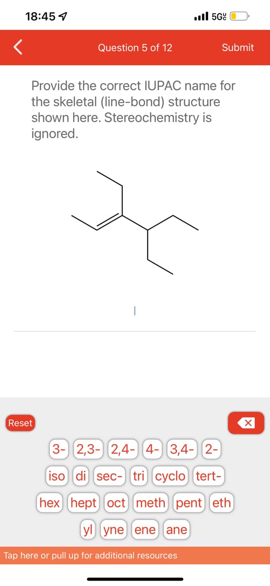 18:45 1
Question 5 of 12
Reset
5Gº
Submit
Provide the correct IUPAC name for
the skeletal (line-bond) structure
shown here. Stereochemistry is
ignored.
3- 2,3- 2,4- 4- 3,4- 2-
iso di sec- tri) cyclo tert-
hex hept) oct) [meth) pent] (eth
yl yne ene ane
Tap here or pull up for additional resources