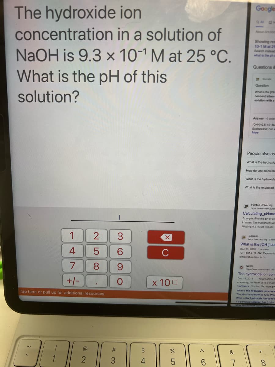 The hydroxide
ion
concentration
in a solution of
NaOH is 9.3 x 10¹ M at 25 °C.
What is the pH of this
solution?
1
4
@
2 3
6
9
LO
5
8.
7
+/-
Tap here or pull up for additional resources
I
#3
O
C
x 100
%
5
< 6
Google
Showing res
10-1 M at 25
Search instead
what is the ph
Questions &
Socratic
Question
What is the [OH
concentration
solution with a
Answer 0 votem
[OH-)-2.5-10-5M
Explanation: For s
More
People also as
What is the hydroxid
How do you calculate
What is the hydroxide
What is the expected
Purdue University
https://www.chem.purdu
Calculating_pHand
Example: Find the pH of a C
in water. The hydronium ion
Missing: 9-3 | Must include:
Socratic
https://socratic.org Chem
What is the [OH-] com
Dec 16, 2016-1 answer
[OH-]-2.5-10-5M. Explanatics
temperature has. pH +
Q Quora
https://www.quora.com. The
The hydroxide ion con-
Dec 13, 2018 The pH of this
chemistry, the letter "p" is a math
4 answers 3 votes: You want p
What is the hydroxide ion conce
The ph of a solution is 12.5. Wha
What is the hydroxide ion conce
If a particular solution has [H+) =
More results from www.quora.com
* 00