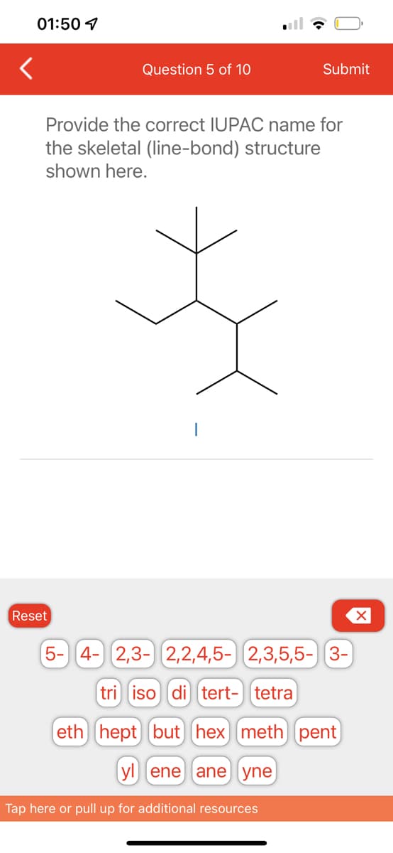 01:50
Question 5 of 10
Reset
Submit
Provide the correct IUPAC name for
the skeletal (line-bond) structure
shown here.
5- 4- 2,3- 2,2,4,5- 2,3,5,5- 3-
tri iso di tert- tetra
eth hept but hex) meth) pent
yl ene ane yne
Tap here or pull up for additional resources