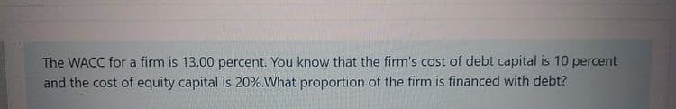 The WACC for a firm is 13.00 percent. You know that the firm's cost of debt capital is 10 percent
and the cost of equity capital is 20%.What proportion of the firm is financed with debt?
