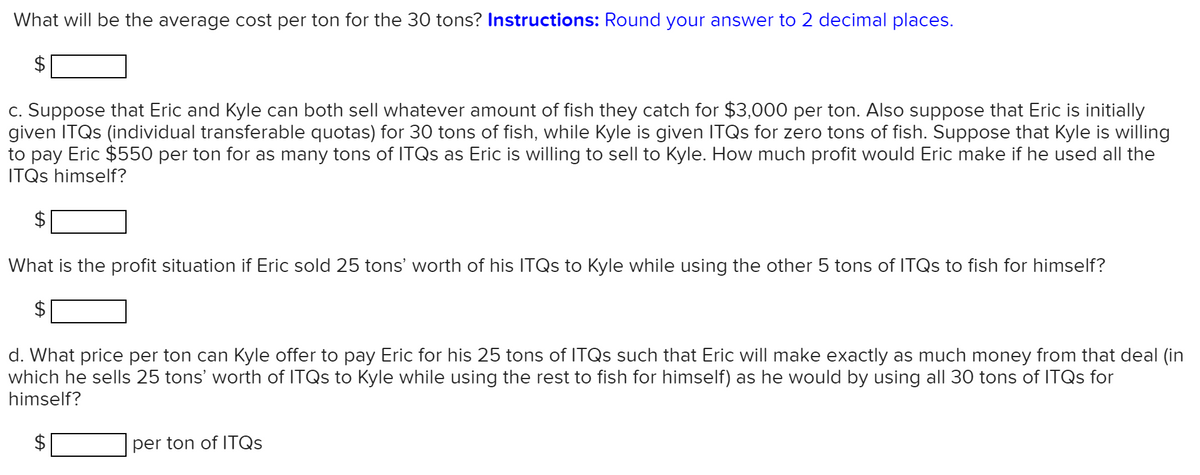 What will be the average cost per ton for the 30 tons? Instructions: Round your answer to 2 decimal places.
$
c. Suppose that Eric and Kyle can both sell whatever amount of fish they catch for $3,000 per ton. Also suppose that Eric is initially
given ITQS (individual transferable quotas) for 30 tons of fish, while Kyle is given ITQS for zero tons of fish. Suppose that Kyle is willing
to pay Eric $550 per ton for as many tons of ITQS as Eric is willing to sell to Kyle. How much profit would Eric make if he used all the
ITQS himself?
What is the profit situation if Eric sold 25 tons' worth of his ITQS to Kyle while using the other 5 tons of ITQS to fish for himself?
d. What price per ton can Kyle offer to pay Eric for his 25 tons of ITQS such that Eric will make exactly as much money from that deal (in
which he sells 25 tons' worth of ITQS to Kyle while using the rest to fish for himself) as he would by using all 30 tons of ITQS for
himself?
per ton of ITQS
