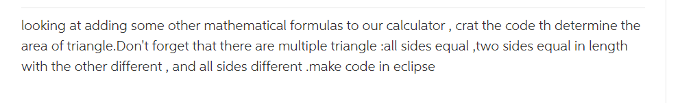 looking at adding some other mathematical formulas to our calculator, crat the code th determine the
area of triangle. Don't forget that there are multiple triangle :all sides equal,two sides equal in length
with the other different, and all sides different .make code in eclipse