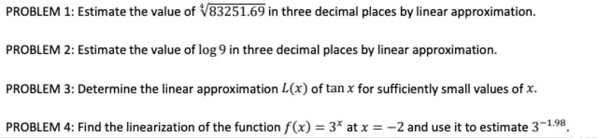 PROBLEM 1: Estimate the value of V83251.69 in three decimal places by linear approximation.
PROBLEM 2: Estimate the value of log 9 in three decimal places by linear approximation.
PROBLEM 3: Determine the linear approximation L(x) of tan x for sufficiently small values of x.
PROBLEM 4: Find the linearization of the function f(x) = 3* at x = -2 and use it to estimate 3-1.98.
