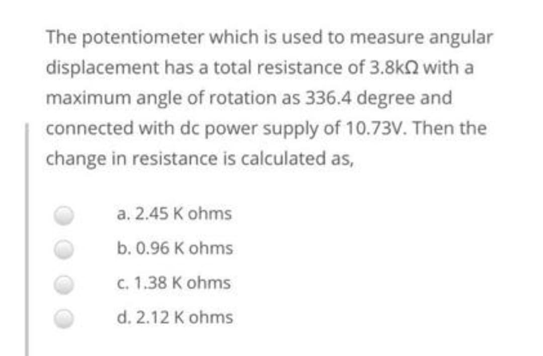 The potentiometer which is used to measure angular
displacement has a total resistance of 3.8k2 with a
maximum angle of rotation as 336.4 degree and
connected with dc power supply of 10.73V. Then the
change in resistance is calculated as,
a. 2.45 K ohms
b. 0.96 K ohms
c. 1.38 K ohms
d. 2.12 K ohms
