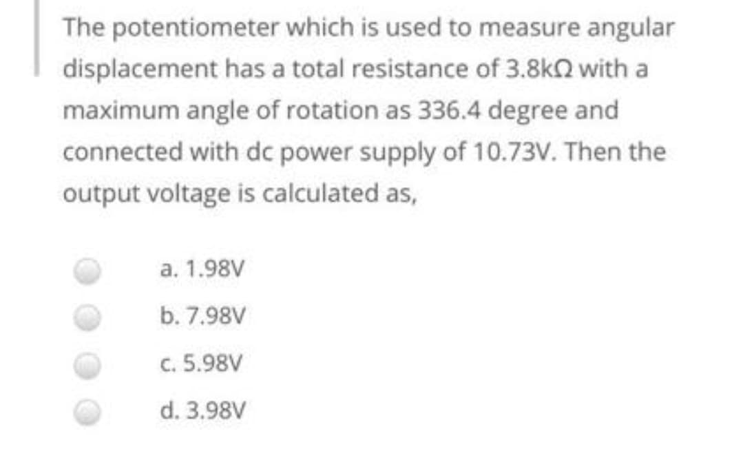 The potentiometer which is used to measure angular
displacement has a total resistance of 3.8kQ with a
maximum angle of rotation as 336.4 degree and
connected with dc power supply of 10.73V. Then the
output voltage is calculated as,
a. 1.98V
b. 7.98V
c. 5.98V
d. 3.98V
