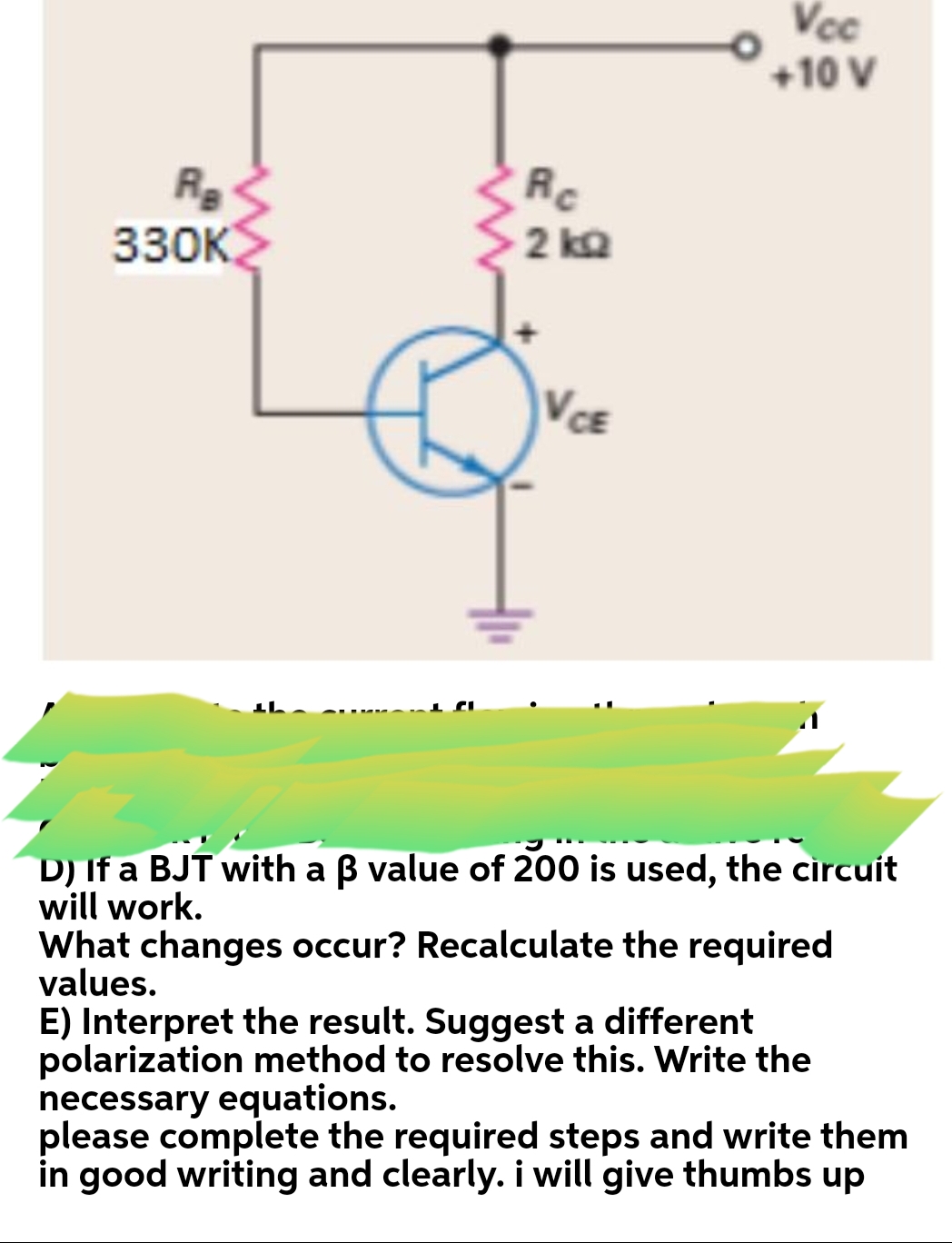 Vcc
+10 V
Rc
330к
2 ka
VCE
D) If a BJT with a B value of 200 is used, the circuit
will work.
What changes occur? Recalculate the required
values.
E) Interpret the result. Suggest a different
polarization method to resolve this. Write the
necessary equations.
please complete the required steps and write them
in good writing and clearly. i will give thumbs up
