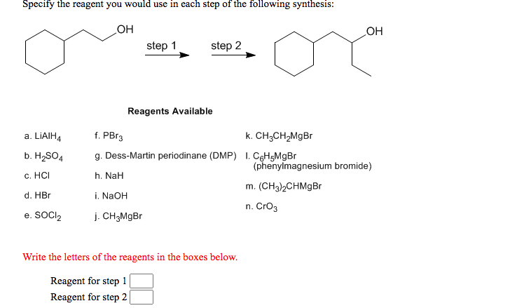 Specify the reagent you would use in each step of the following synthesis:
OH
step 2
HO
step 1
Reagents Available
a. LIAIH4
f. PBr3
k. CH;CH,MgBr
b. HSO4
g. Dess-Martin periodinane (DMP) 1. CgH5MgBr
(phenylmagnesium bromide)
с. НС
h. NaH
m. (CH3)2CHMGB
d. HBr
i. NAOH
n. Cro3
e. SOCI,
j. CH3M9BR
Write the letters of the reagents in the boxes below.
Reagent for step 1
Reagent for step 2
