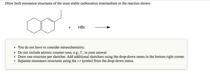 Draw both resonance structures of the most stable carbocation intermediate in the reaction shown.
+
HBr
• You do not have to consider stereochemistry.
Do not include anionic counter-ions, e.g., I', in your answer.
• Draw one structure per sketcher. Add additional sketchers using the drop-down menu in the bottom right corner.
Separate resonance structures using the + symbol from the drop-down menu.
