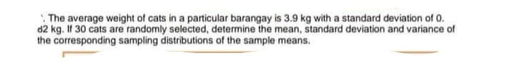 The average weight of cats in a particular barangay is 3.9 kg with a standard deviation of 0.
82 kg. If 30 cats are randomly selected, determine the mean, standard deviation and variance of
the corresponding sampling distributions of the sample means.

