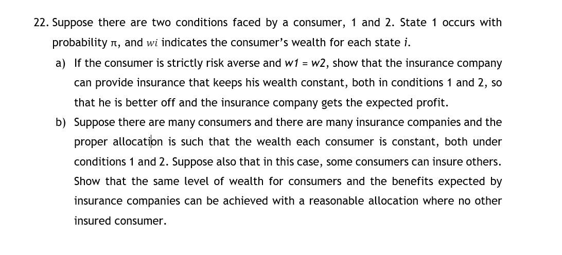 22. Suppose there are two conditions faced by a consumer, 1 and 2. State 1 occurs with
probability n, and wi indicates the consumer's wealth for each state i.
a) If the consumer is strictly risk averse and w1 = w2, show that the insurance company
can provide insurance that keeps his wealth constant, both in conditions 1 and 2, so
that he is better off and the insurance company gets the expected profit.
b) Suppose there are many consumers and there are many insurance companies and the
proper allocation is such that the wealth each consumer is constant, both under
conditions 1 and 2. Suppose also that in this case, some consumers can insure others.
Show that the same level of wealth for consumers and the benefits expected by
insurance companies can be achieved with a reasonable allocation where no other
insured consumer.

