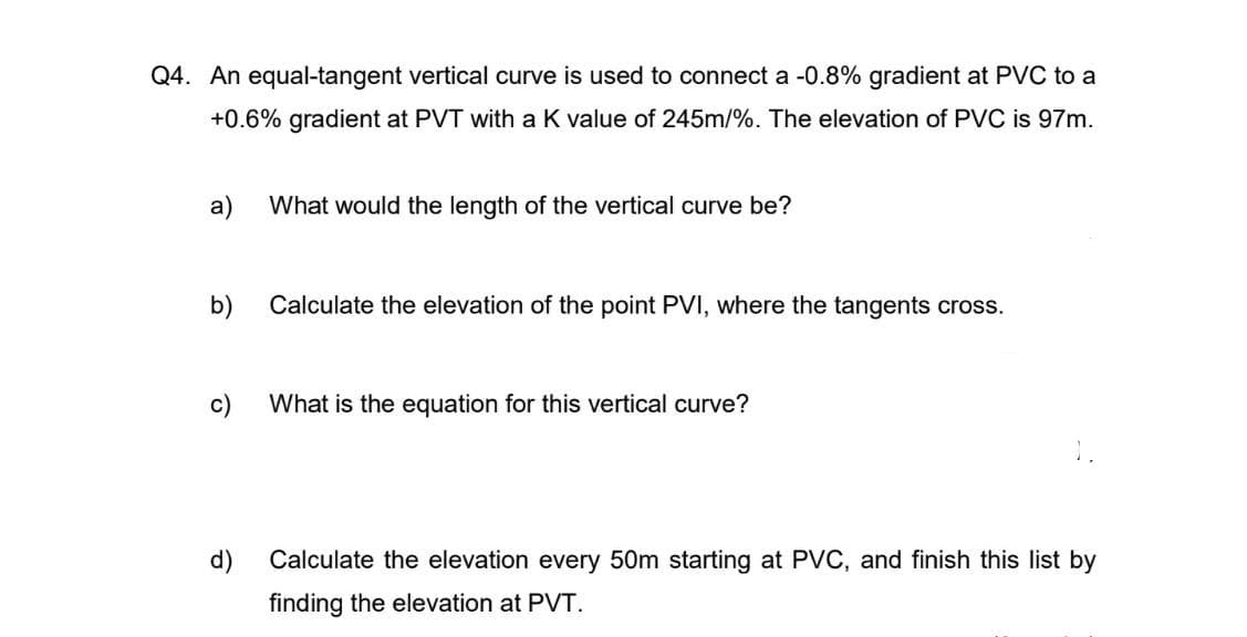 Q4. An equal-tangent vertical curve is used to connect a -0.8% gradient at PVC to a
+0.6% gradient at PVT with a K value of 245m/%. The elevation of PVC is 97m.
a)
What would the length of the vertical curve be?
b)
Calculate the elevation of the point PVI, where the tangents cross.
c)
What is the equation for this vertical curve?
Calculate the elevation every 50m starting at PVC, and finish this list by
finding the elevation at PVT.
