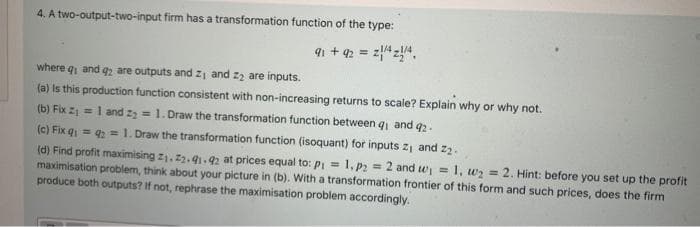 4. A two-output-two-input firm has a transformation function of the type:
91 + 92 = z4z4.
where q and q are outputs and z and 2z are inputs.
(a) Is this production function consistent with non-increasing returns to scale? Explain why or why not.
(b) Fix z = l and z, = 1. Draw the transformation function between g and q2.
(c) Fix q = = 1. Draw the transformation function (isoquant) for inputs z, and z2.
(d) Find profit maximising z1. z2.91.92 at prices equal to: Pi = 1, p2 = 2 and w =
maximisation problem, think about your picture in (b). With a transformation frontier of this form and such prices, does the firm
produce both outputs? If not, rephrase the maximisation problem accordingly.
1, wz = 2. Hint: before you set up the profit
