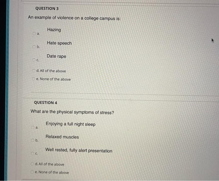 QUESTION 3
An example of violence on a college campus is:
Hazing
a.
Hate speech
Ob.
Date rape
d. All of the above
O e. None of the above
QUESTION 4
What are the physical symptoms of stress?
Enjoying a full night sleep
Relaxed muscles
Ob.
Well rested, fully alert presentation
O d. All of the above
O e. None of the above
