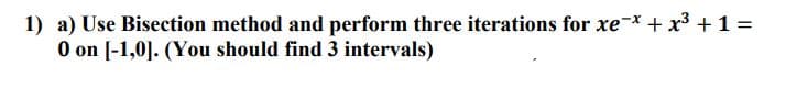 1) a) Use Bisection method and perform three iterations for xe-x + x3 +1 =
O on [-1,0]. (You should find 3 intervals)
