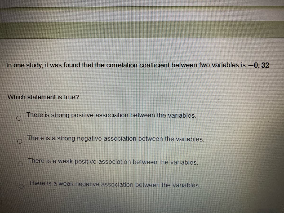 In one study, it was found that the correlation coefficient between two variables is -0.32.
Which statement is true?
There is strong positive association between the variables.
There is a strong negative association between the variables.
There is a weak positive association between the variables.
There is a weak negative association between the variables.