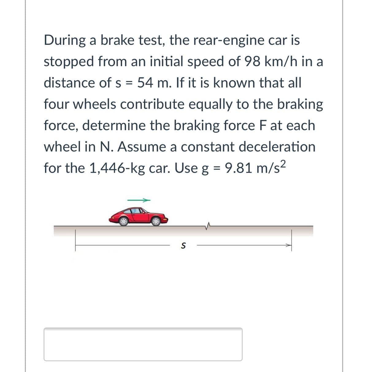 During a brake test, the rear-engine car is
stopped from an initial speed of 98 km/h in a
distance of s = 54 m. If it is known that all
four wheels contribute equally to the braking
force, determine the braking force F at each
wheel in N. Assume a constant deceleration
for the 1,446-kg car. Use g = 9.81 m/s?
