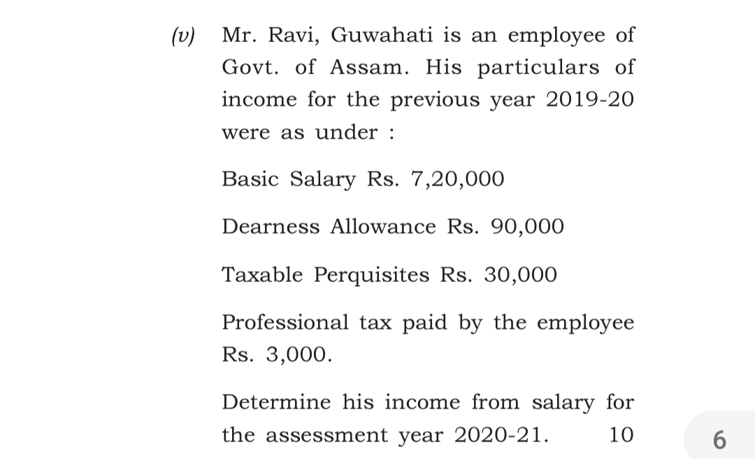 (v) Mr. Ravi, Guwahati is an employee of
Govt. of Assam. His particulars of
income for the previous year 2019-20
were as under :
Basic Salary Rs. 7,20,000
Dearness Allowance Rs. 90,000
Taxable Perquisites Rs. 30,000
Professional tax paid by the employee
Rs. 3,000.
Determine his income from salary for
the assessment year 2020-21.
10
