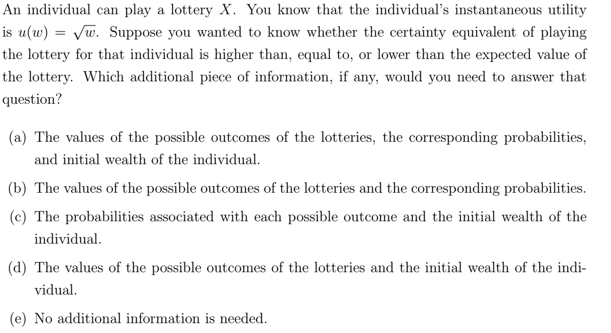 An individual can play a lottery X. You know that the individual's instantaneous utility
is u(w) = √w. Suppose you wanted to know whether the certainty equivalent of playing
the lottery for that individual is higher than, equal to, or lower than the expected value of
the lottery. Which additional piece of information, if any, would you need to answer that
question?
(a) The values of the possible outcomes of the lotteries, the corresponding probabilities,
and initial wealth of the individual.
(b) The values of the possible outcomes of the lotteries and the corresponding probabilities.
(c) The probabilities associated with each possible outcome and the initial wealth of the
individual.
(d) The values of the possible outcomes of the lotteries and the initial wealth of the indi-
vidual.
(e) No additional information is needed.