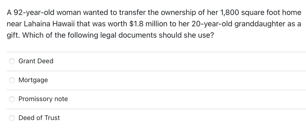 A 92-year-old woman wanted to transfer the ownership of her 1,800 square foot home
near Lahaina Hawaii that was worth $1.8 million to her 20-year-old granddaughter as a
gift. Which of the following legal documents should she use?
Grant Deed
Mortgage
Promissory note
Deed of Trust