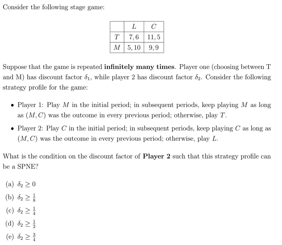 Consider the following stage game:
L
C
T
7,6 11,5
M 5,10 9,9
Suppose that the game is repeated infinitely many times. Player one (choosing between T
and M) has discount factor 1, while player 2 has discount factor 82. Consider the following
strategy profile for the game:
• Player 1: Play M in the initial period; in subsequent periods, keep playing M as long
as (M,C) was the outcome in every previous period; otherwise, play T.
• Player 2: Play C in the initial period; in subsequent periods, keep playing C as long as
(M, C) was the outcome in every previous period; otherwise, play L.
What is the condition on the discount factor of Player 2 such that this strategy profile can
be a SPNE?
(a) 2 ≥0
(b) 82₂ ≥ 1/
(c) d₂ ≥
(d) §₂ ≥ 1/1
2
(e) d₂ ≥ 31
4