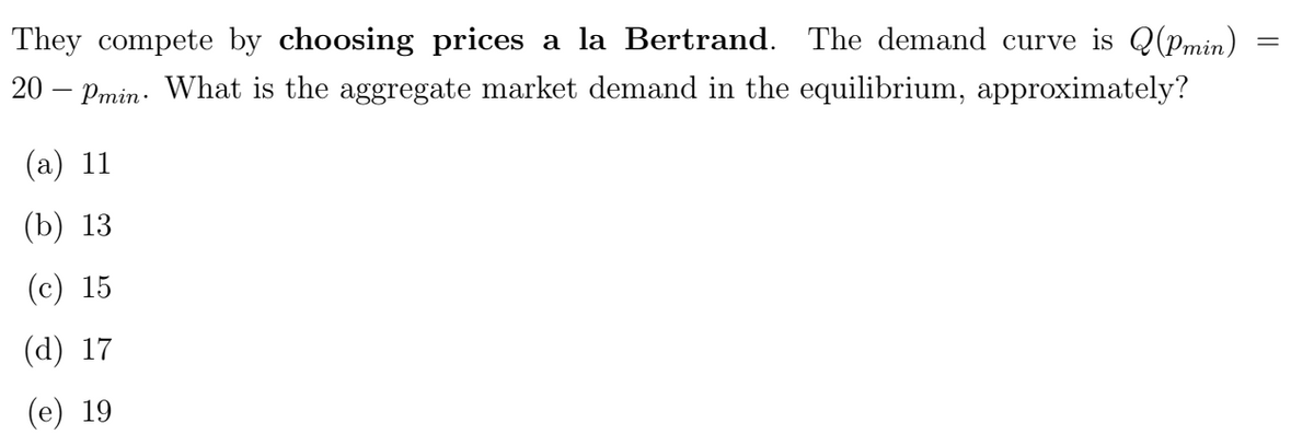 They compete by choosing prices a la Bertrand. The demand curve is Q(Pmin)
20 Pmin. What is the aggregate market demand in the equilibrium, approximately?
(a) 11
=
(b) 13
(c) 15
(d) 17
(e) 19