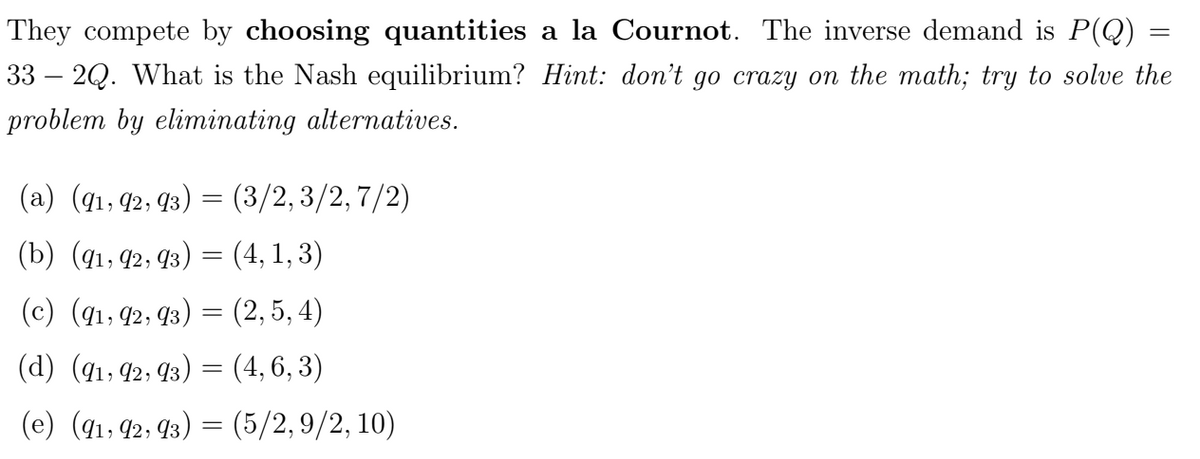 =
They compete by choosing quantities a la Cournot. The inverse demand is P(Q)
33 2Q. What is the Nash equilibrium? Hint: don't go crazy on the math; try to solve the
problem by eliminating alternatives.
(a) (91, 92, 93,
=
(3/2, 3/2,7/2)
(b) (91, 92, 93) = (4, 1, 3)
(c) (91, 92, 93)
=
(2,5,4)
(d) (91, 92, 93) = (4,6,3)
(e) (91,92,93) = (5/2,9/2, 10)