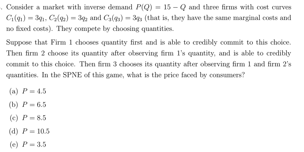 =
-
15 Qand three firms with cost curves
F. Consider a market with inverse demand P(Q)
C1(91) = 391, C2(92) = 392 and C3(93) = 393 (that is, they have the same marginal costs and
no fixed costs). They compete by choosing quantities.
Suppose that Firm 1 chooses quantity first and is able to credibly commit to this choice.
Then firm 2 choose its quantity after observing firm 1's quantity, and is able to credibly
commit to this choice. Then firm 3 chooses its quantity after observing firm 1 and firm 2's
quantities. In the SPNE of this game, what is the price faced by consumers?
(a) P = 4.5
(b) P=6.5
(c) P = 8.5
(d) P = 10.5
(e) P = 3.5