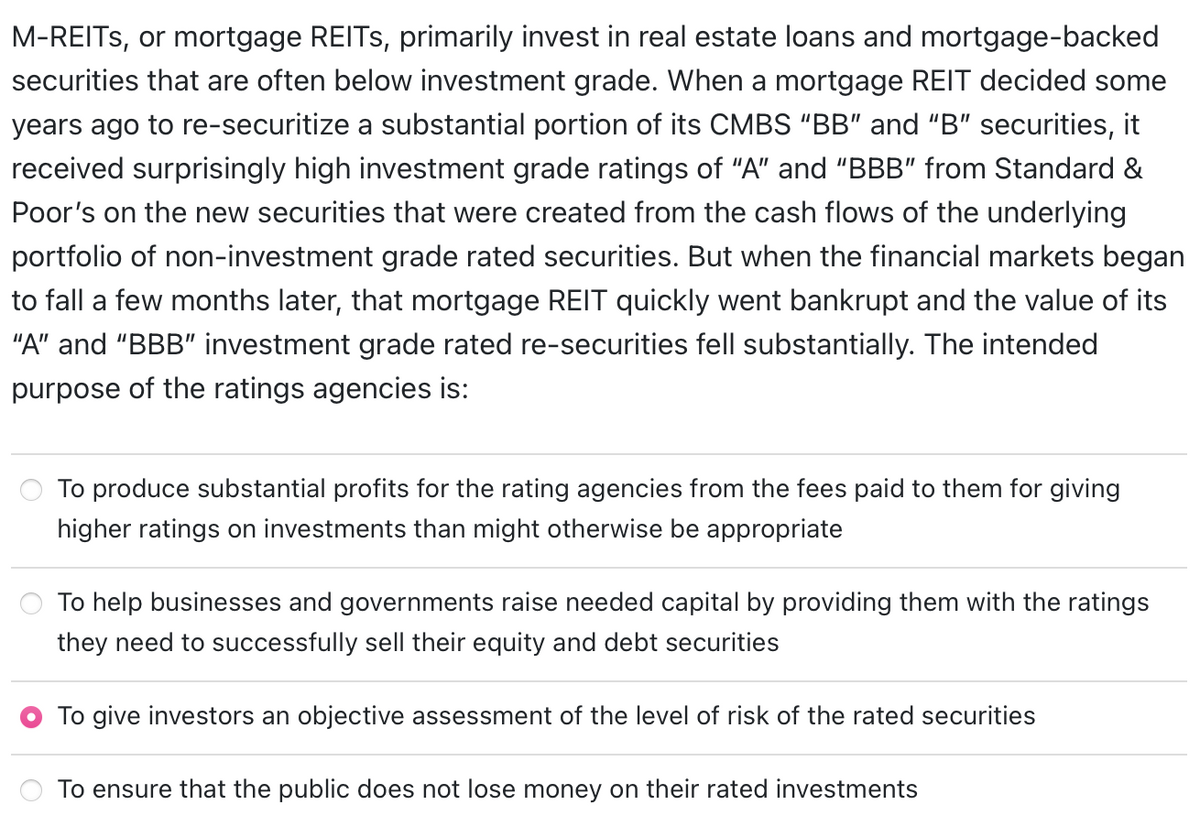 M-REITs, or mortgage REITs, primarily invest in real estate loans and mortgage-backed
securities that are often below investment grade. When a mortgage REIT decided some
years ago to re-securitize a substantial portion of its CMBS "BB" and "B" securities, it
received surprisingly high investment grade ratings of "A" and "BBB" from Standard &
Poor's on the new securities that were created from the cash flows of the underlying
portfolio of non-investment grade rated securities. But when the financial markets began
to fall a few months later, that mortgage REIT quickly went bankrupt and the value of its
"A" and "BBB" investment grade rated re-securities fell substantially. The intended
purpose of the ratings agencies is:
To produce substantial profits for the rating agencies from the fees paid to them for giving
higher ratings on investments than might otherwise be appropriate
To help businesses and governments raise needed capital by providing them with the ratings
they need to successfully sell their equity and debt securities
To give investors an objective assessment of the level of risk of the rated securities
To ensure that the public does not lose money on their rated investments
