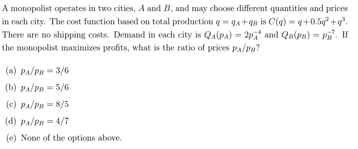 A monopolist operates in two cities, A and B, and may choose different quantities and prices
in each city. The cost function based on total production q = q₁+qB is C(q) = q+0.5q²+q³.
There are no shipping costs. Demand in each city is QA (PA) = 2p₁₁ and QB(PB) = PB². If
the monopolist maximizes profits, what is the ratio of prices PA/PB?
(a) PA/PB = 3/6
(b) PA/PB = 5/6
(c) PA/PB = 8/5
(d) PA/PB = 4/7
(e) None of the options above.
