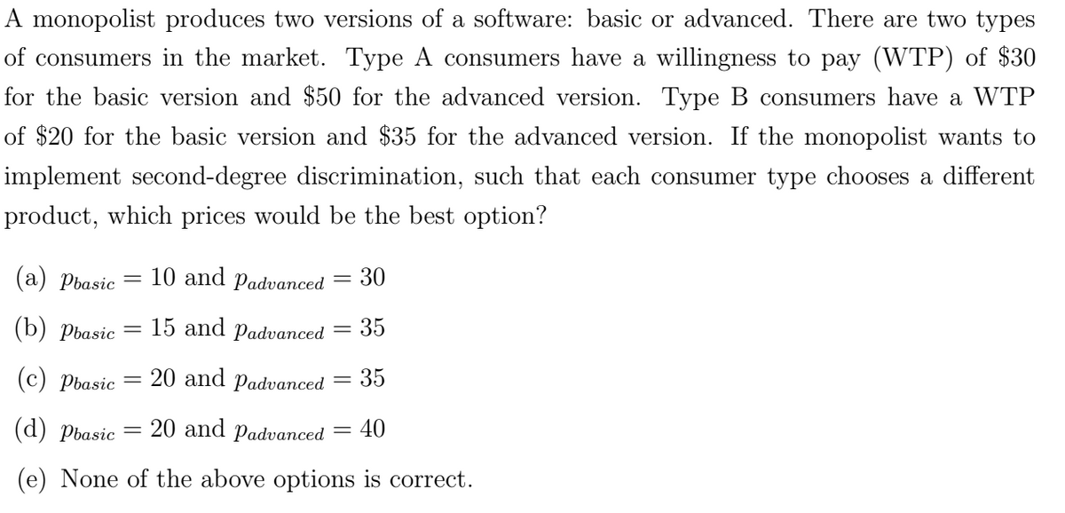 A monopolist produces two versions of a software: basic or advanced. There are two types
of consumers in the market. Type A consumers have a willingness to pay (WTP) of $30
for the basic version and $50 for the advanced version. Type B consumers have a WTP
of $20 for the basic version and $35 for the advanced version. If the monopolist wants to
implement second-degree discrimination, such that each consumer type chooses a different
product, which prices would be the best option?
(a) Pbasic
(b) Pbasic
=
=
=
15 and Padvanced
20 and Padvanced
10 and Padvanced
30
35
(c) Pbasic
35
(d) Pbasic
20 and Padvanced
=
40
(e) None of the above options is correct.