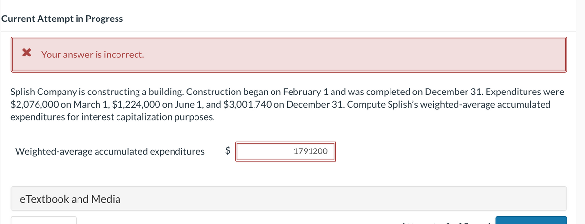 Current Attempt in Progress
* Your answer is incorrect.
Splish Company is constructing a building. Construction began on February 1 and was completed on December 31. Expenditures were
$2,076,000 on March 1, $1,224,000 on June 1, and $3,001,740 on December 31. Compute Splish's weighted-average accumulated
expenditures for interest capitalization purposes.
Weighted-average accumulated expenditures
eTextbook and Media
$
1791200