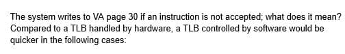The system writes to VA page 30 if an instruction is not accepted; what does it mean?
Compared to a TLB handled by hardware, a TLB controlled by software would be
quicker in the following cases: