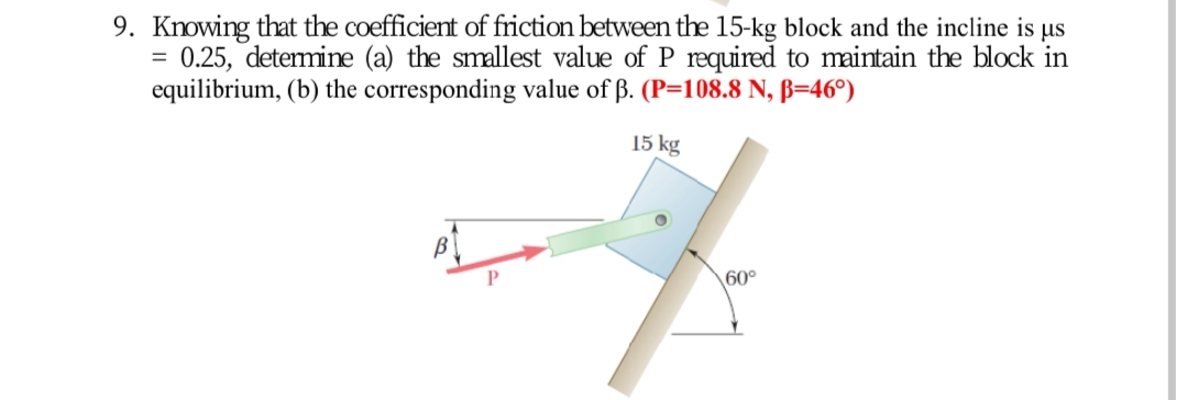 9. Knowing that the coefficient of friction between the 15-kg block and the incline is us
0.25, determine (a) the smallest value of P required to maintain the block in
equilibrium, (b) the corresponding value of ß. (P=108.8 N, ß=46º)
15 kg
60°
