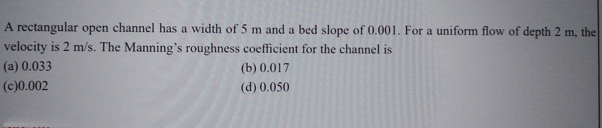 A rectangular open channel has a width of 5 m and a bed slope of 0.001. For a uniform flow of depth 2 m, the
velocity is 2 m/s. The Manning's roughness coefficient for the channel is
(a) 0.033
(b) 0.017
(c)0.002
(d) 0.050
Hallint