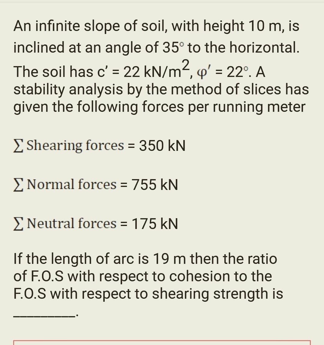 An infinite slope of soil, with height 10 m, is
inclined at an angle of 35° to the horizontal.
The soil has c' = 22 kN/m², ' = 22º. A
stability analysis by the method of slices has
given the following forces per running meter
Σ Shearing forces = 350 kN
Σ Normal forces = 755 kN
Σ Neutral forces = 175 kN
If the length of arc is 19 m then the ratio
of F.O.S with respect to cohesion to the
F.O.S with respect to shearing strength is