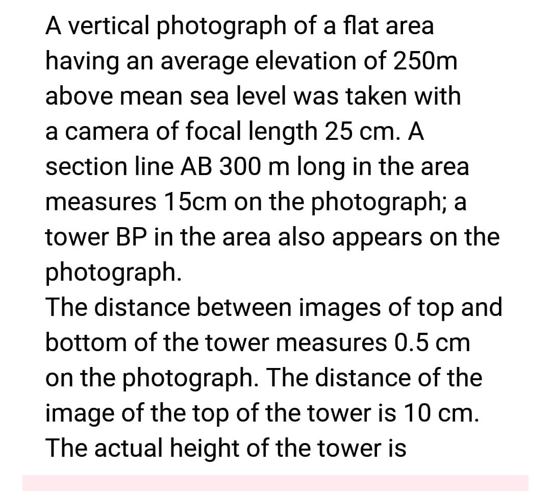 A vertical photograph of a flat area
having an average elevation of 250m
above mean sea level was taken with
a camera of focal length 25 cm. A
section line AB 300 m long in the area
measures 15cm on the photograph; a
tower BP in the area also appears on the
photograph.
The distance between images of top and
bottom of the tower measures 0.5 cm
on the photograph. The distance of the
image of the top of the tower is 10 cm.
The actual height of the tower is