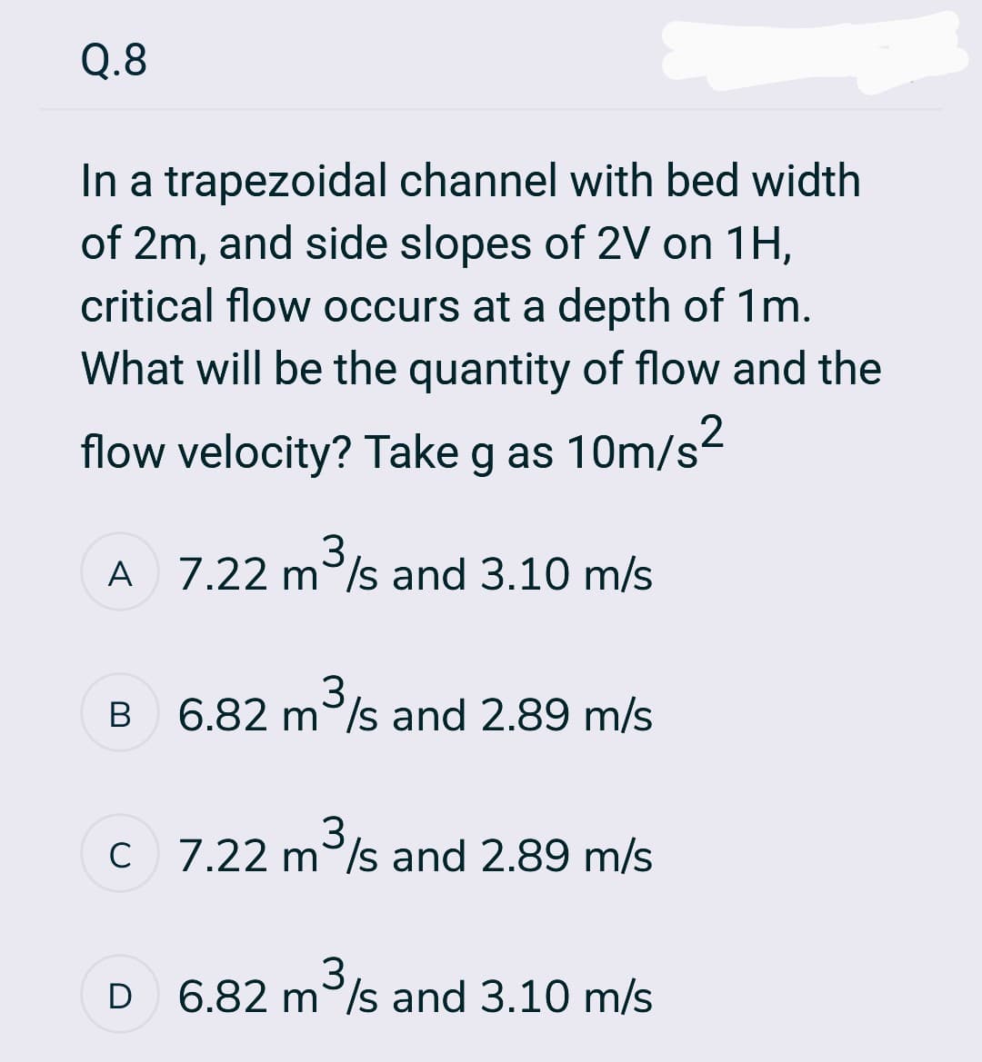 Q.8
In a trapezoidal channel with bed width
of 2m, and side slopes of 2V on 1H,
critical flow occurs at a depth of 1m.
What will be the quantity of flow and the
flow velocity? Take g as 10m/s²
A 7.22 m³/s and 3.10 m/s
3
B
3
6.82 m³/s and 2.89 m/s
c 7.22 m³/s and 2.89 m/s
3
D
3
6.82 m³/s and 3.10 m/s