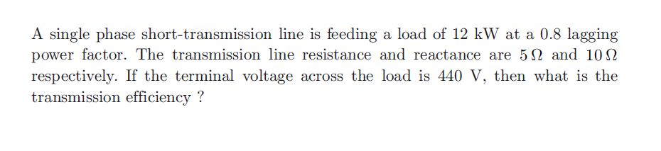 A single phase short-transmission line is feeding a load of 12 kW at a 0.8 lagging
power factor. The transmission line resistance and reactance are 5N and 10N
respectively. If the terminal voltage across the load is 440 V, then what is the
transmission efficiency ?
