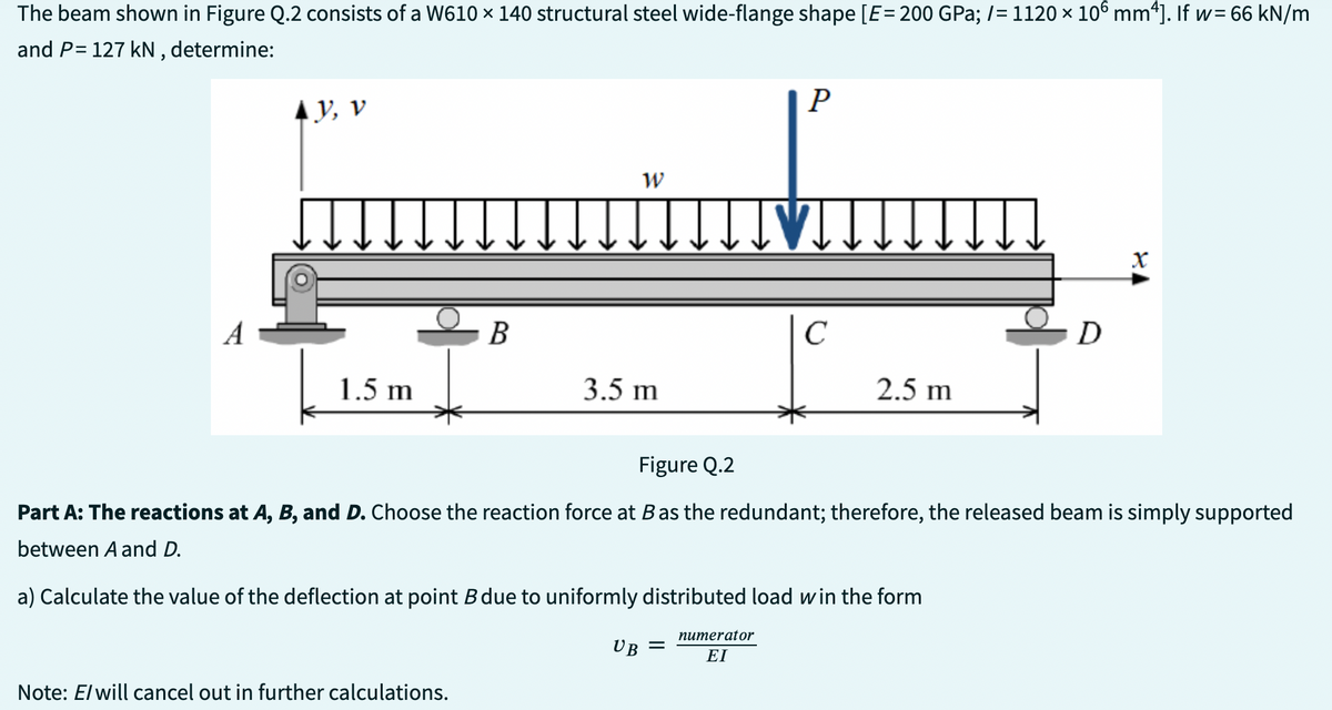 The beam shown in Figure Q.2 consists of a W610 × 140 structural steel wide-flange shape [E = 200 GPa; /= 1120 × 106 mm4]. If w=66 kN/m
and P= 127 kN, determine:
A
AY, V
1.5 m
B
Note: E/ will cancel out in further calculations.
W
3.5 m
P
UB =
IVI
C
2.5 m
D
Figure Q.2
Part A: The reactions at A, B, and D. Choose the reaction force at B as the redundant; therefore, the released beam is simply supported
between A and D.
a) Calculate the value of the deflection at point B due to uniformly distributed load win the form
numerator
ΕΙ
X