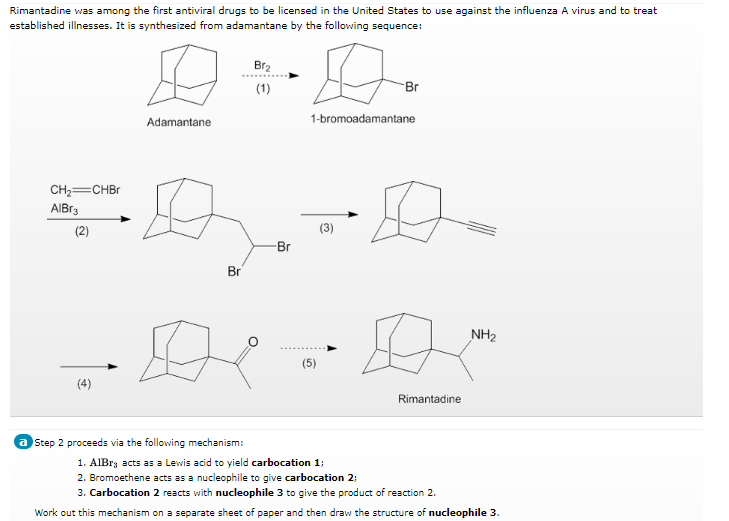 Rimantadine was among the first antiviral drugs to be licensed in the United States to use against the influenza A virus and to treat
established illnesses. It is synthesized from adamantane by the following sequence:
Br2
(1)
Br
Adamantane
1-bromoadamantane
CH,—CHBr
AlBr3
(3)
(2)
Br
-Br
NH₂
(5)
(4)
Rimantadine
a Step 2 proceeds via the following mechanism:
1. AlBra acts as a Lewis acid to yield carbocation 1;
2. Bromoethene acts as a nucleophile to give carbocation 2:
3. Carbocation 2 reacts with nucleophile 3 to give the product of reaction 2.
Work out this mechanism on a separate sheet of paper and then draw the structure of nucleophile 3.