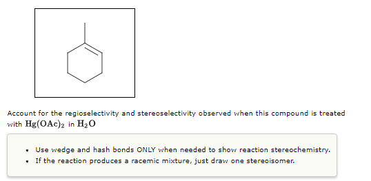 Account for the regioselectivity and stereoselectivity observed when this compound is treated
with Hg(OAc)2 in H₂O
Use wedge and hash bonds ONLY when needed to show reaction stereochemistry.
.
If the reaction produces a racemic mixture, just draw one stereoisomer.
