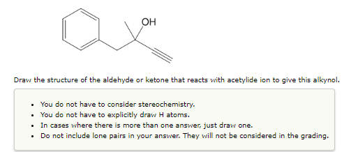 OH
Draw the structure of the aldehyde or ketone that reacts with acetylide ion to give this alkynol.
You do not have to consider stereochemistry.
.
You do not have to explicitly draw H atoms.
In cases where there is more than one answer, just draw one.
.
Do not include lone pairs in your answer. They will not be considered in the grading.