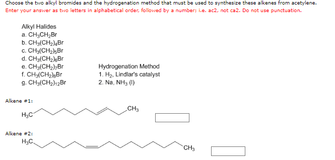 Choose the two alkyl bromides and the hydrogenation method that must be used to synthesize these alkenes from acetylene.
Enter your answer as two letters in alphabetical order, followed by a number; i.e. ac2, not ca2. Do not use punctuation.
Alkyl Halides
a. CH3CH₂Br
b. CH3(CH₂)4Br
c. CH3(CH2)sBr
d. CH3(CH₂) Br
e. CH3(CH₂)7Br
f. CH₂(CH₂) Br
g. CH3(CH₂)12Br
Hydrogenation Method
1. H₂, Lindlar's catalyst
2. Na, NH3 (1)
CH3
Alkene #1:
H₂C
Alkene #2:
H₂C
CH3