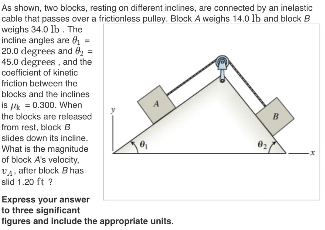 As shown, two blocks, resting on different inclines, are connected by an inelastic
cable that passes over a frictionless pulley. Block A weighs 14.0 lb and block B
weighs 34.0 lb . The
incline angles are 01 =
20.0 degrees and 02
45.0 degrees , and the
coefficient of kinetic
%D
%3D
friction between the
blocks and the inclines
is uk = 0.300. When
the blocks are released
B
from rest, block B
slides down its incline.
02
What is the magnitude
of block A's velocity,
VA, after block B has
slid 1.20 ft ?
Express your answer
to three significant
figures and include the appropriate units.
